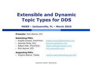 Extensible and Dynamic
Topic Types for DDS
MARS – Jacksonville, FL – March 2010
Presenter: Rick Warren, RTI
Submitting POCs:
 Angelo Corsaro, PrismTech: angelo.corsaro@prismtech.com
 Gerardo Pardo, RTI: gerardo.pardo@rti.com
 Robert Poth, PrismTech: robert.poth@prismtech.com
 Rick Warren, RTI: rick.warren@rti.com
Supporting POCs:
 Virginie Watine, Thales: virginie.watine@thalesgroup.com
document number: 2010-03-02
 