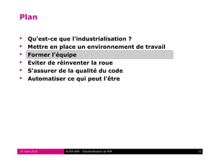 Plan

    Qu'est-ce que l'industrialisation ?
    Mettre en place un environnement de travail
    Former l'équipe
    Eviter de réinventer la roue
    S'assurer de la qualité du code
    Automatiser ce qui peut l'être




25 mars 2010    ALTER WAY - Industrialisation de PHP   11
 