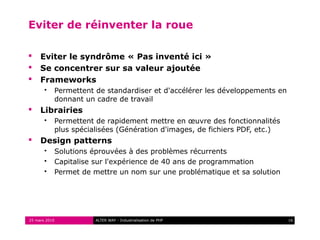 Eviter de réinventer la roue

    Eviter le syndrôme « Pas inventé ici »
    Se concentrer sur sa valeur ajoutée
    Frameworks
          Permettent de standardiser et d'accélérer les développements en
           donnant un cadre de travail
    Librairies
          Permettent de rapidement mettre en œuvre des fonctionnalités
           plus spécialisées (Génération d'images, de fichiers PDF, etc.)
    Design patterns
          Solutions éprouvées à des problèmes récurrents
          Capitalise sur l'expérience de 40 ans de programmation
          Permet de mettre un nom sur une problématique et sa solution




25 mars 2010          ALTER WAY - Industrialisation de PHP                   16
 