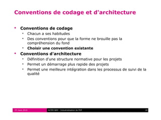 Conventions de codage et d'architecture

    Conventions de codage
          Chacun a ses habitudes
          Des conventions pour que la forme ne brouille pas la
           compréhension du fond
          Choisir une convention existante
    Conventions d'architecture
          Définition d'une structure normative pour les projets
          Permet un démarrage plus rapide des projets
          Permet une meilleure intégration dans les processus de suivi de la
           qualité




25 mars 2010          ALTER WAY - Industrialisation de PHP                  18
 