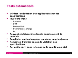Tests automatisés

    Vérifier l'adéquation de l'application avec les
     spécifications
    Plusieurs types
          Unitaires
          IHM
          Fonctionnels,
          De montée en charge
          Etc.
    Peuvent et doivent être lancés aussi souvent de
     possible
    Pas d'intervention humaine complexe pour les lancer
    Remontée d'alertes en cas de violation des
     spécifications
    Permet le suivi dans le temps de la qualité du projet


25 mars 2010         ALTER WAY - Industrialisation de PHP    19
 