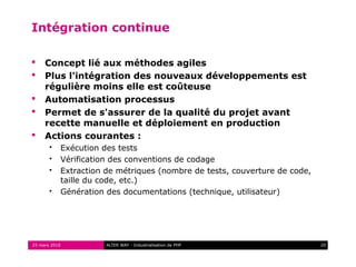 Intégration continue

    Concept lié aux méthodes agiles
    Plus l'intégration des nouveaux développements est
     régulière moins elle est coûteuse
    Automatisation processus
    Permet de s'assurer de la qualité du projet avant
     recette manuelle et déploiement en production
    Actions courantes :
          Exécution des tests
          Vérification des conventions de codage
          Extraction de métriques (nombre de tests, couverture de code,
           taille du code, etc.)
          Génération des documentations (technique, utilisateur)




25 mars 2010          ALTER WAY - Industrialisation de PHP                 20
 