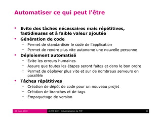 Automatiser ce qui peut l'être

    Evite des tâches nécessaires mais répétitives,
     fastidieuses et à faible valeur ajoutée
    Génération de code
          Permet de standardiser le code de l'application
          Permet de rendre plus vite autonome une nouvelle personne
    Déploiement automatisé
          Evite les erreurs humaines
          Assure que toutes les étapes seront faites et dans le bon ordre
          Permet de déployer plus vite et sur de nombreux serveurs en
           parallèle
    Tâches répétitives
          Création de dépôt de code pour un nouveau projet
          Création de branches et de tags
          Empaquetage de version


25 mars 2010          ALTER WAY - Industrialisation de PHP                   22
 
