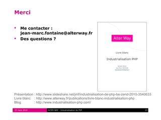 Merci

    Me contacter :
     jean-marc.fontaine@alterway.fr
    Des questions ?




Présentation : http://www.slideshare.net/jmf/industrialisation-de-php-be-zend-2010-3540633
Livre blanc : http://www.alterway.fr/publications/livre-blanc-industrialisation-php
Blog         : http://www.industrialisation-php.com/

25 mars 2010          ALTER WAY - Industrialisation de PHP                           23
 