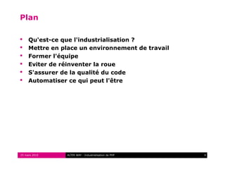 Plan

    Qu'est-ce que l'industrialisation ?
    Mettre en place un environnement de travail
    Former l'équipe
    Eviter de réinventer la roue
    S'assurer de la qualité du code
    Automatiser ce qui peut l'être




25 mars 2010    ALTER WAY - Industrialisation de PHP   4
 
