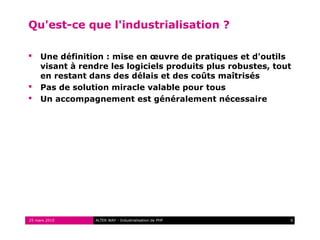 Qu'est-ce que l'industrialisation ?

    Une définition : mise en œuvre de pratiques et d'outils
     visant à rendre les logiciels produits plus robustes, tout
     en restant dans des délais et des coûts maîtrisés
    Pas de solution miracle valable pour tous
    Un accompagnement est généralement nécessaire




25 mars 2010     ALTER WAY - Industrialisation de PHP         6
 