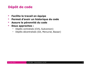 Dépôt de code

    Facilite le travail en équipe
    Permet d'avoir un historique du code
    Assure la pérennité du code
    Deux approches :
          Dépôts centralisés (CVS, Subversion)
          Dépôts décentralisés (Git, Mercurial, Bazaar)




25 mars 2010          ALTER WAY - Industrialisation de PHP   8
 