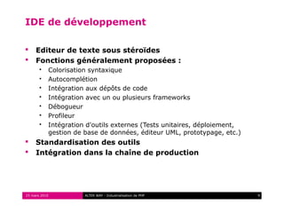IDE de développement

    Editeur de texte sous stéroïdes
    Fonctions généralement proposées :
          Colorisation syntaxique
          Autocomplétion
          Intégration aux dépôts de code
          Intégration avec un ou plusieurs frameworks
          Débogueur
          Profileur
          Intégration d'outils externes (Tests unitaires, déploiement,
           gestion de base de données, éditeur UML, prototypage, etc.)
    Standardisation des outils
    Intégration dans la chaîne de production




25 mars 2010          ALTER WAY - Industrialisation de PHP                9
 