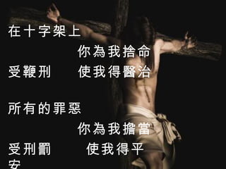 在十字架上 你為我捨命 受鞭刑  使我得醫治   所有的罪惡 你為我擔當 受刑罰  使我得平安 