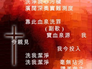 寶血活泉滾滾流出  洗淨我心污穢 廣闊深奧實難測度  靠此血泉洗罪  ( 副歌 )  寶血泉源  我今親見  我今投入  洗我潔淨 洗我潔淨  毫無玷污  讚美救主  寶血活泉 1 / 3 