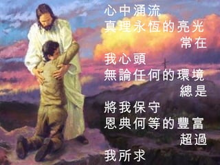 平安喜樂的江河 在我心中涌流 真理永恆的亮光 常在我心頭 無論任何的環境 總是將我保守 恩典何等的豐富 超過我所求 2 / 3  