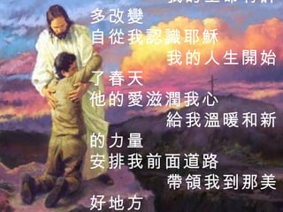 自從我認識耶穌 我的生命有許多改變 自從我認識耶穌 我的人生開始了春天 他的愛滋潤我心 給我溫暖和新的力量 安排我前面道路 帶領我到那美好地方 3 / 3  