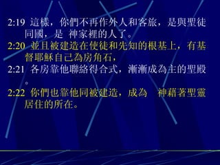 2:19  這樣，你們不再作外人和客旅，是與聖徒同國，是 神家裡的人了。 2:20  並且被建造在使徒和先知的根基上，有基督耶穌自己為房角石， 2:21  各房靠他聯絡得合式，漸漸成為主的聖殿。 2:22  你們也靠他同被建造，成為  神藉著聖靈居住的所在。 
