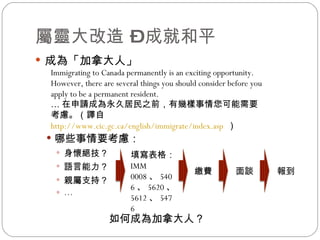 屬靈大改造 – 成就和平 成為「加拿大人」 哪些事情要考慮： 身懷絕技？ 語言能力？ 親屬支持？ … Immigrating to Canada permanently is an exciting opportunity. However, there are several things you should consider before you apply to be a permanent resident. … 在申請成為永久居民之前，有幾樣事情您可能需要考慮。（譯自 http://www.cic.gc.ca/english/immigrate/index.asp   ） 如何成為加拿大人？  填寫表格： IMM 0008 、 5406 、 5620 、 5612 、 5476 繳費 面談 報到 