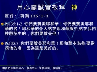 用心 靈誠實 敬拜  神 宣召 :   詩篇 135:1-3 Ps135:1-2  你們要贊美耶和華！你們要贊美耶和華的名！耶和華的仆人站在耶和華殿中﹔站在我們神殿院中的，你們要贊美他！ Ps135:3  你們要贊美耶和華！耶和華本為善﹔要歌頌他的名，因為這是美好的。 讓我們以感恩的心、敬畏的心 來 敬拜 神、歌頌神。 