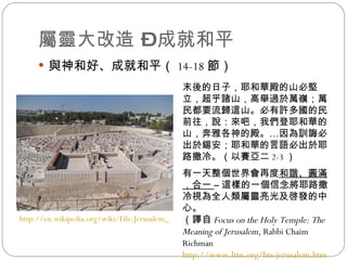 屬靈大改造 – 成就和平 與神和好、成就和平（ 14-18 節） http://en.wikipedia.org/wiki/File:Jerusalem_Modell_BW_2.JPG   末後的日子，耶和華殿的山必堅立，超乎諸山，高舉過於萬嶺；萬民都要流歸這山。必有許多國的民前往，說：來吧，我們登耶和華的山，奔雅各神的殿。…因為訓誨必出於錫安；耶和華的言語必出於耶路撒冷。 （以賽亞二 2-3 ） 有一天整個世界會再度 和諧、圓滿，合一  – 這樣的一個信念將耶路撒冷視為全人類屬靈亮光及啓發的中心。 （譯自 Focus on the Holy Temple: The Meaning of Jerusalem , Rabbi Chaim Richman http://www.lttn.org/hts-jerusalem.htm ）   