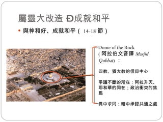 屬靈大改造 – 成就和平 與神和好、成就和平（ 14-18 節） Dome of the Rock ( 阿拉伯文音譯 Masjid Qubbat ) ： 回教、猶太教的信仰中心 爭議不斷的所在：阿拉升天、耶和華的同在；政治衝突的焦點 異中求同：暗中承認共通之處 