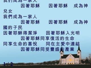 我們成為一家人  因著耶穌  因著耶穌  成為神兒女 我們成為一家人 因著耶穌  因著耶穌  成為神國的子民 因著耶穌得潔淨  因著耶穌入光明 因著耶穌同享復活的生命 同享生命的喜悅  同在主愛中連結 因著耶穌同受豐盛的產業 1 / 2  