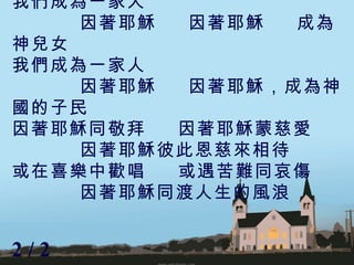 我們成為一家人  因著耶穌  因著耶穌  成為神兒女 我們成為一家人 因著耶穌  因著耶穌，成為神國的子民 因著耶穌同敬拜  因著耶穌蒙慈愛 因著耶穌彼此恩慈來相待 或在喜樂中歡唱  或遇苦難同哀傷 因著耶穌同渡人生的風浪 2 / 2  