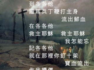 救主耶穌頭戴荊冠 背著十架到各各他 羅馬兵丁鞭打主身 流出鮮血在各各他 救主耶穌  救主耶穌 我怎能忘記各各他 就在那裡你釘十架 寶血流出作我贖價 1 / 4 