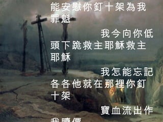 你的慈愛誰能領會 你的傷痛誰能安慰你釘十架為我罪魁 我今向你低頭下跪救主耶穌救主耶穌 我怎能忘記各各他就在那裡你釘十架 寶血流出作我贖價 3 / 4 