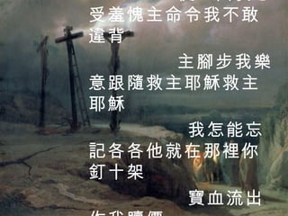 我怎能再任意犯罪 使主因我忍受羞愧主命令我不敢違背 主腳步我樂意跟隨救主耶穌救主耶穌 我怎能忘記各各他就在那裡你釘十架 寶血流出作我贖價 4 / 4 