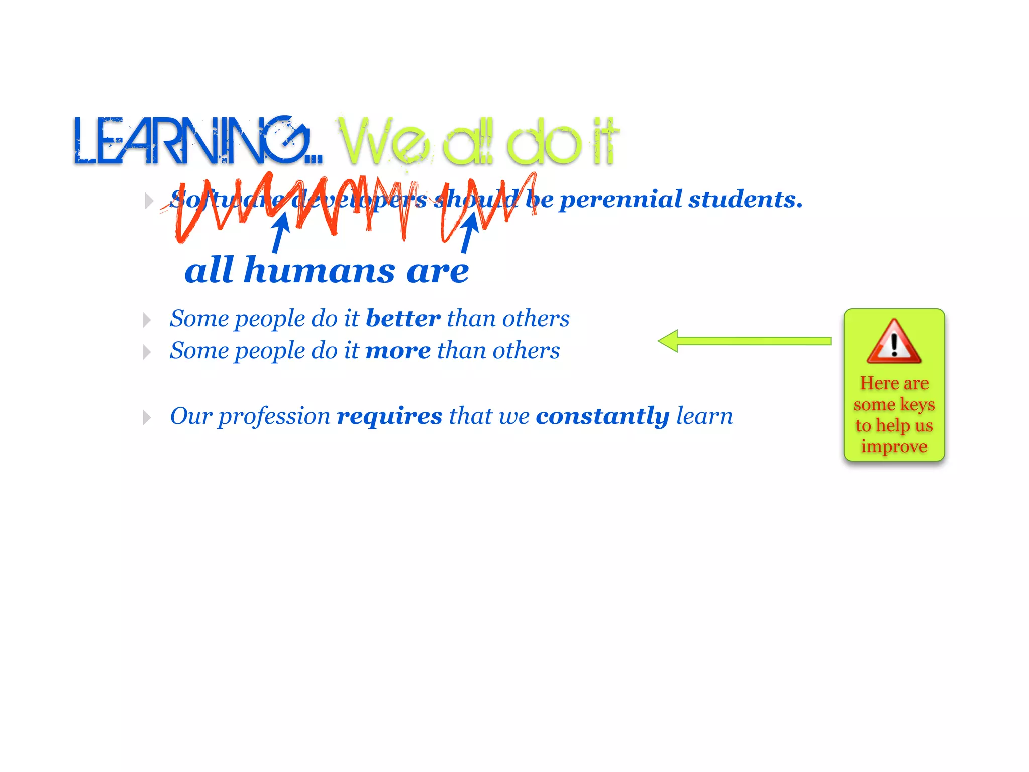 LEARNING:. We all do it
  ‣ Software developers should be perennial students.

     all humans are
  ‣ Some people do it better than others
  ‣ Some people do it more than others
                                                         Here are
                                                        some keys
  ‣ Our profession requires that we constantly learn    to help us
                                                         improve
 