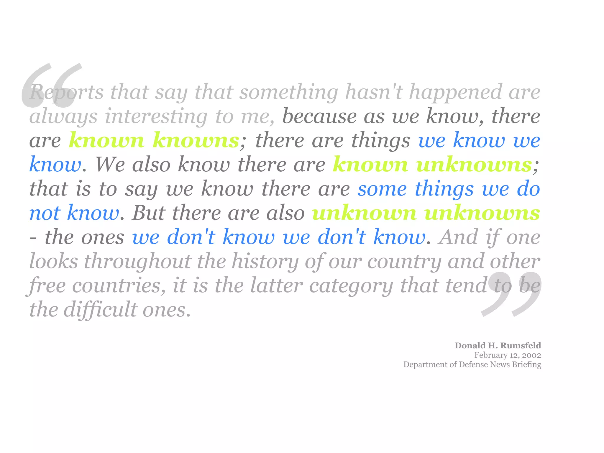“
Reports that say that something hasn't happened are
always interesting to me, because as we know, there
are known knowns; there are things we know we
know. We also know there are known unknowns;
that is to say we know there are some things we do
not know. But there are also unknown unknowns
- the ones we don't know we don't know. And if one




                                                         ”
looks throughout the history of our country and other
free countries, it is the latter category that tend to be
the difficult ones.
                                                     Donald H. Rumsfeld
                                                           February 12, 2002
                                         Department of Defense News Briefing
 