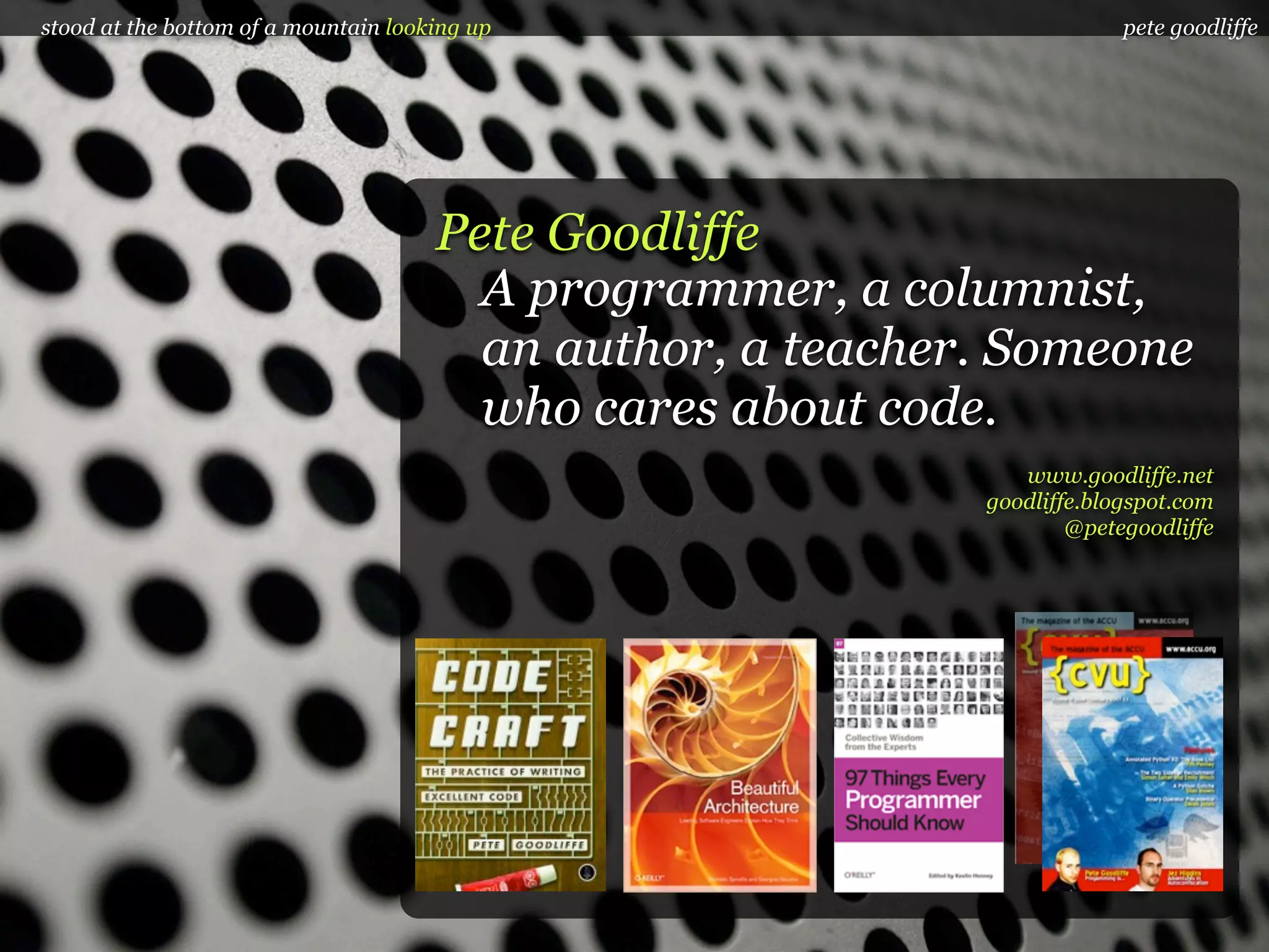 stood at the bottom of a mountain looking up                             pete goodliffe




                                      Pete Goodliffe
                                        A programmer, a columnist,
                                        an author, a teacher. Someone
                                        who cares about code.
                                                               www.goodliffe.net
                                                            goodliffe.blogspot.com
                                                                    @petegoodliffe
 