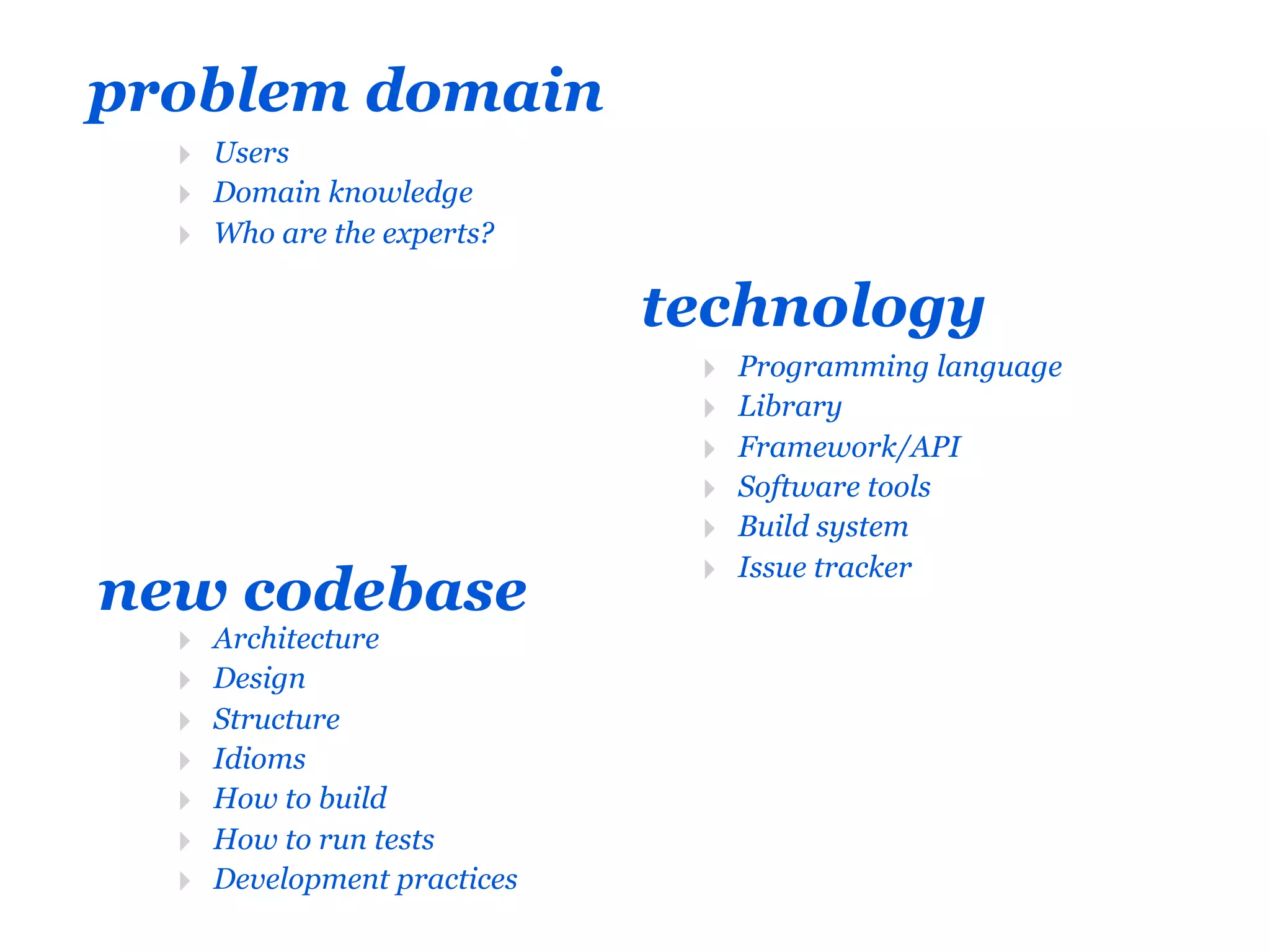 problem domain
  ‣ Users
  ‣ Domain knowledge
  ‣ Who are the experts?

                              technology
                               ‣   Programming language
                               ‣   Library
                               ‣   Framework/API
                               ‣   Software tools
                               ‣   Build system
                               ‣   Issue tracker
new codebase
  ‣   Architecture
  ‣   Design
  ‣   Structure
  ‣   Idioms
  ‣   How to build
  ‣   How to run tests
  ‣   Development practices
 