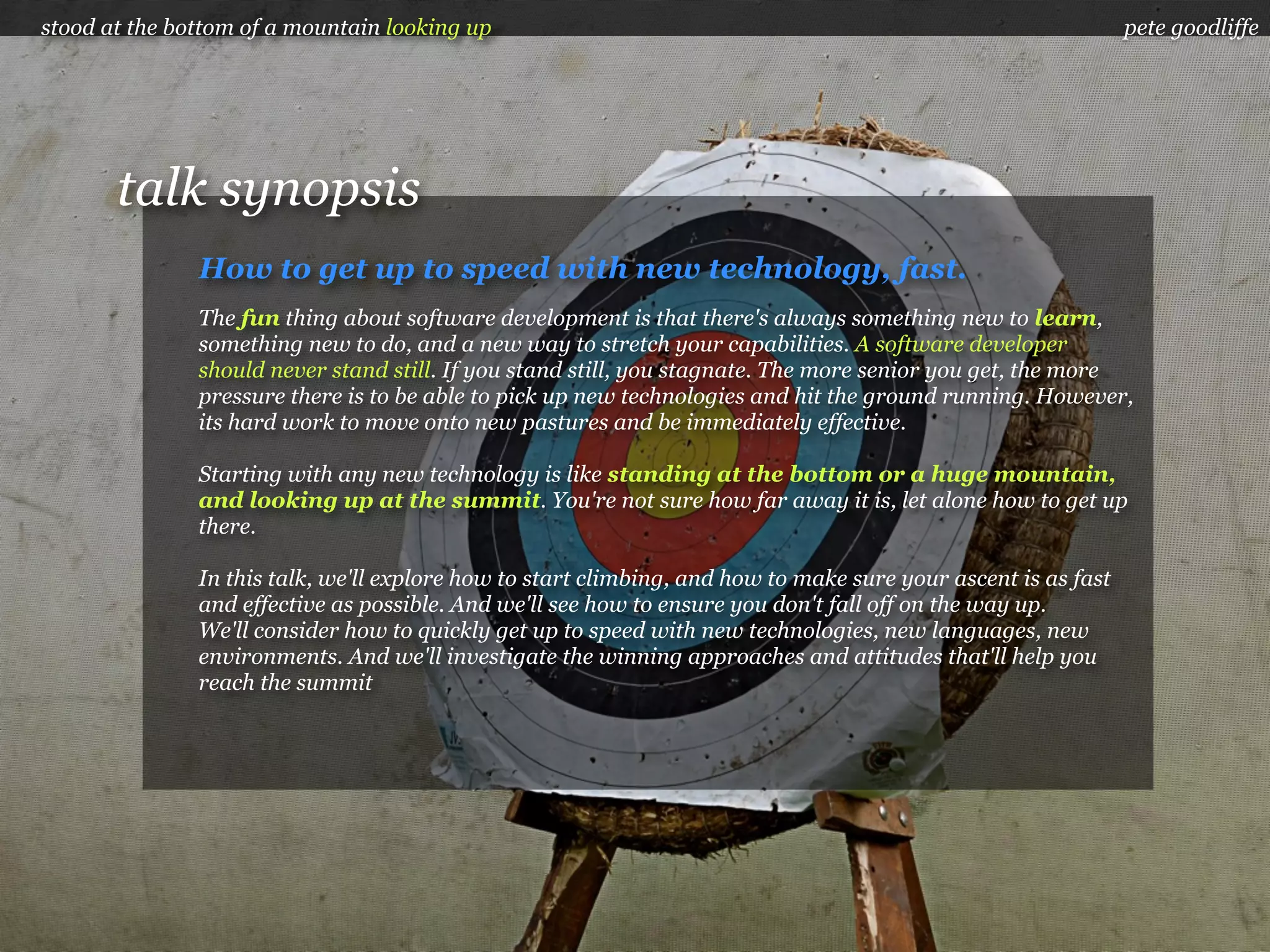 stood at the bottom of a mountain looking up                                                                    pete goodliffe




       talk synopsis
               How to get up to speed with new technology, fast.
               The fun thing about software development is that there's always something new to learn,
               something new to do, and a new way to stretch your capabilities. A software developer
               should never stand still. If you stand still, you stagnate. The more senior you get, the more
               pressure there is to be able to pick up new technologies and hit the ground running. However,
               its hard work to move onto new pastures and be immediately effective.

               Starting with any new technology is like standing at the bottom or a huge mountain,
               and looking up at the summit. You're not sure how far away it is, let alone how to get up
               there.

               In this talk, we'll explore how to start climbing, and how to make sure your ascent is as fast
               and effective as possible. And we'll see how to ensure you don't fall off on the way up.
               We'll consider how to quickly get up to speed with new technologies, new languages, new
               environments. And we'll investigate the winning approaches and attitudes that'll help you
               reach the summit
 