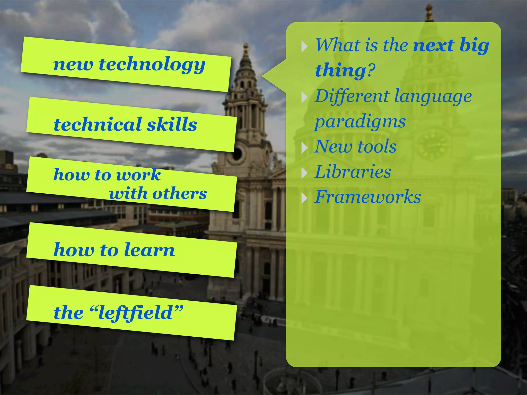 ‣ What is the next big
new technology        thing?
                    ‣ Different language
technical skills      paradigms
                    ‣ New tools
how to work         ‣ Libraries
      with others   ‣ Frameworks

how to learn


the “leftfield”
 