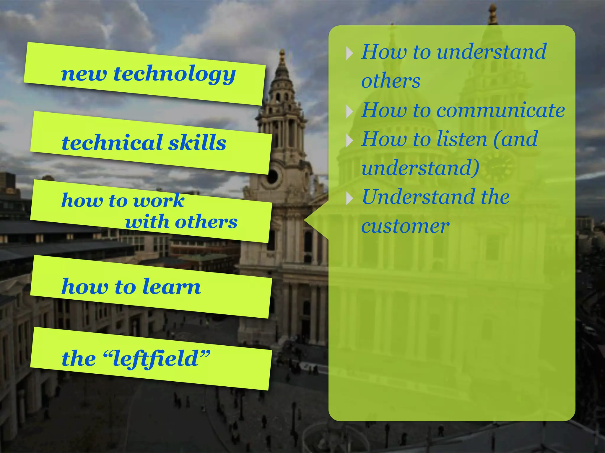 ‣ How to understand
new technology        others
                    ‣ How to communicate
technical skills    ‣ How to listen (and
                      understand)
how to work         ‣ Understand the
      with others     customer

how to learn


the “leftfield”
 
