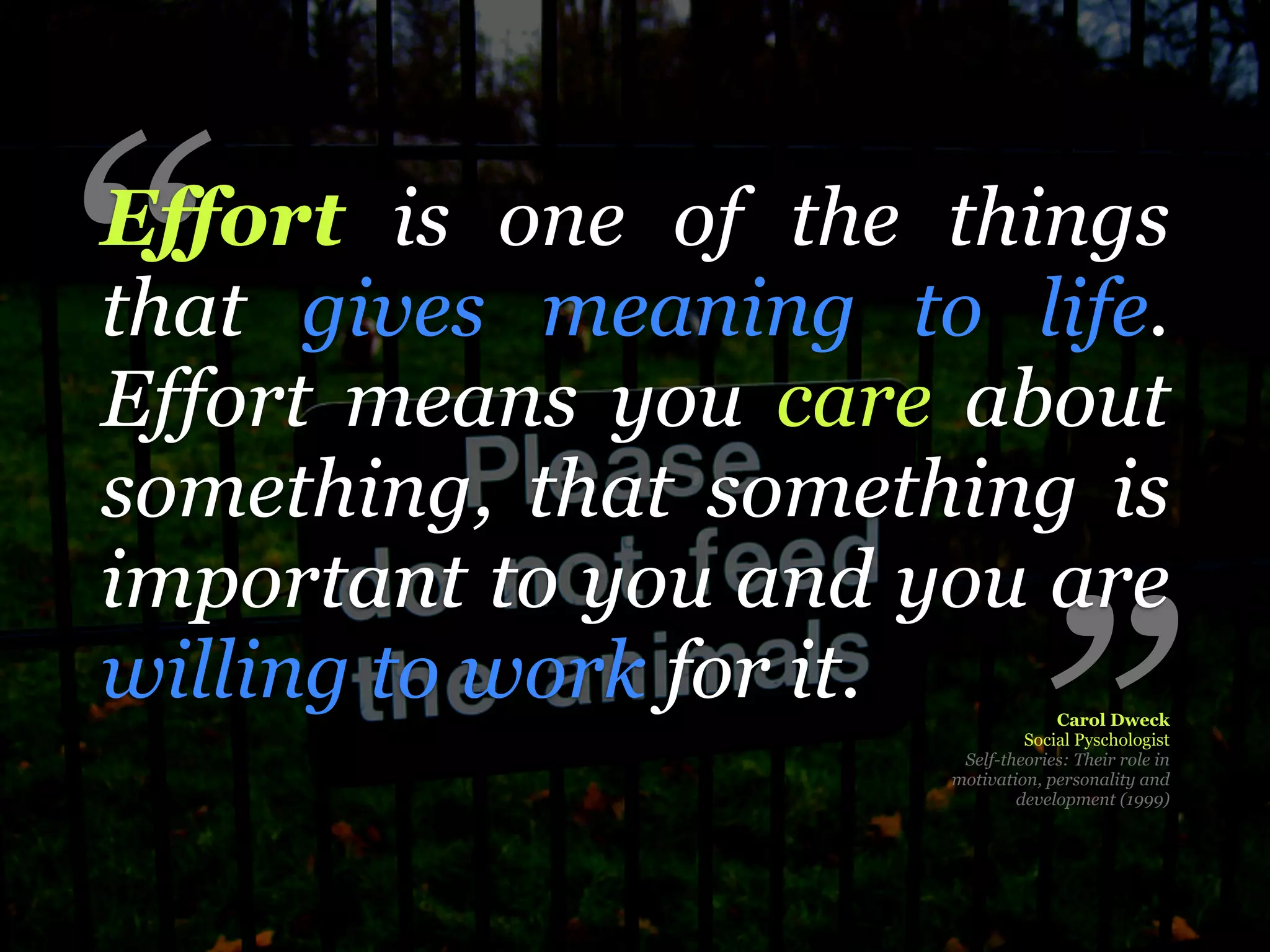 “
Effort is one of the things
that gives meaning to life.
Effort means you care about
something, that something is
important to you and you are
willing to work for it.

                               ”   Carol Dweck
                               Social Pyschologist
                       Self-theories: Their role in
                      motivation, personality and
                              development (1999)
 