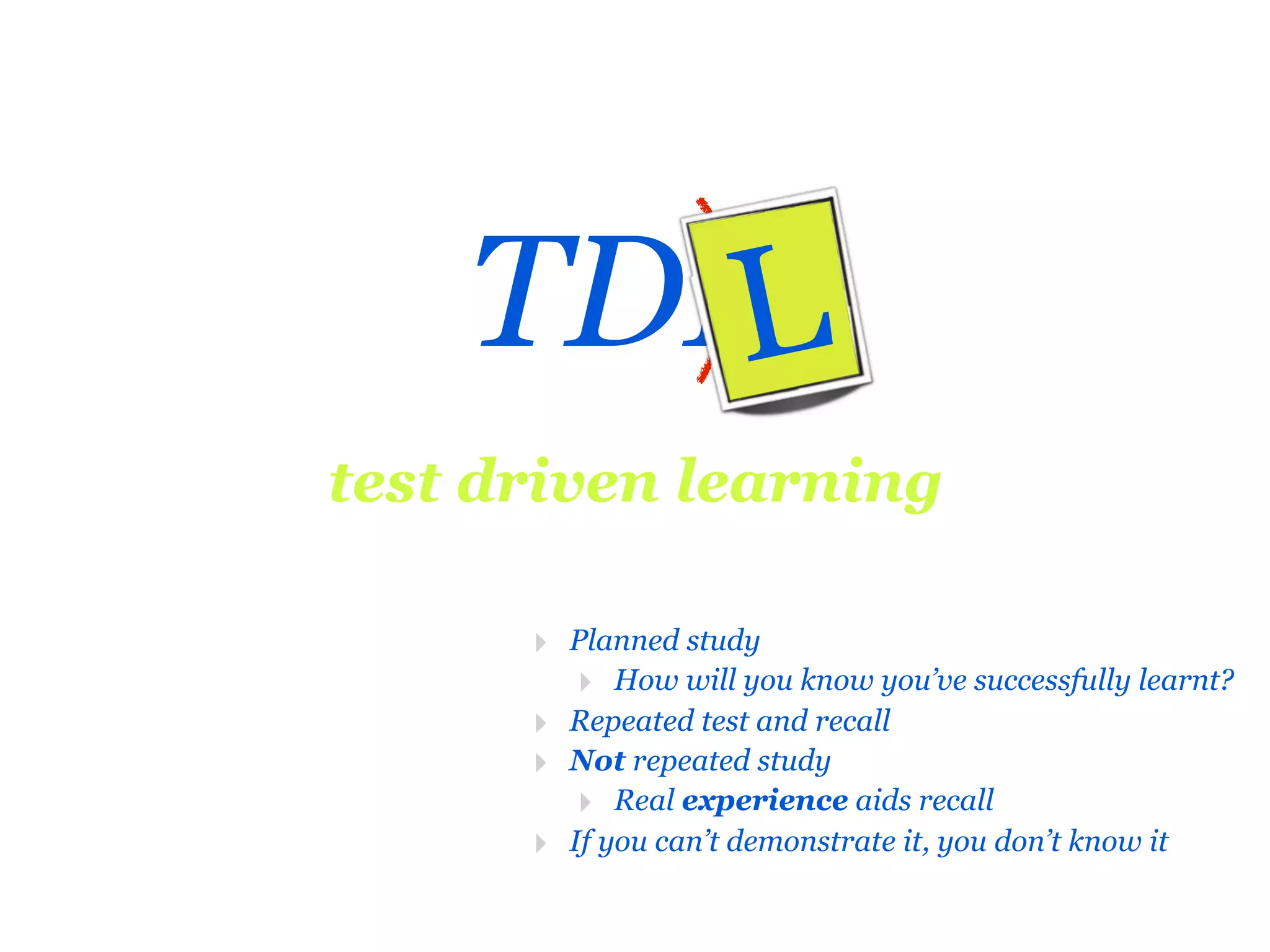 TDD
      L
test driven learning

      ‣ Planned study
         ‣ How will you know you’ve successfully learnt?
      ‣ Repeated test and recall
      ‣ Not repeated study
         ‣ Real experience aids recall
      ‣ If you can’t demonstrate it, you don’t know it
 