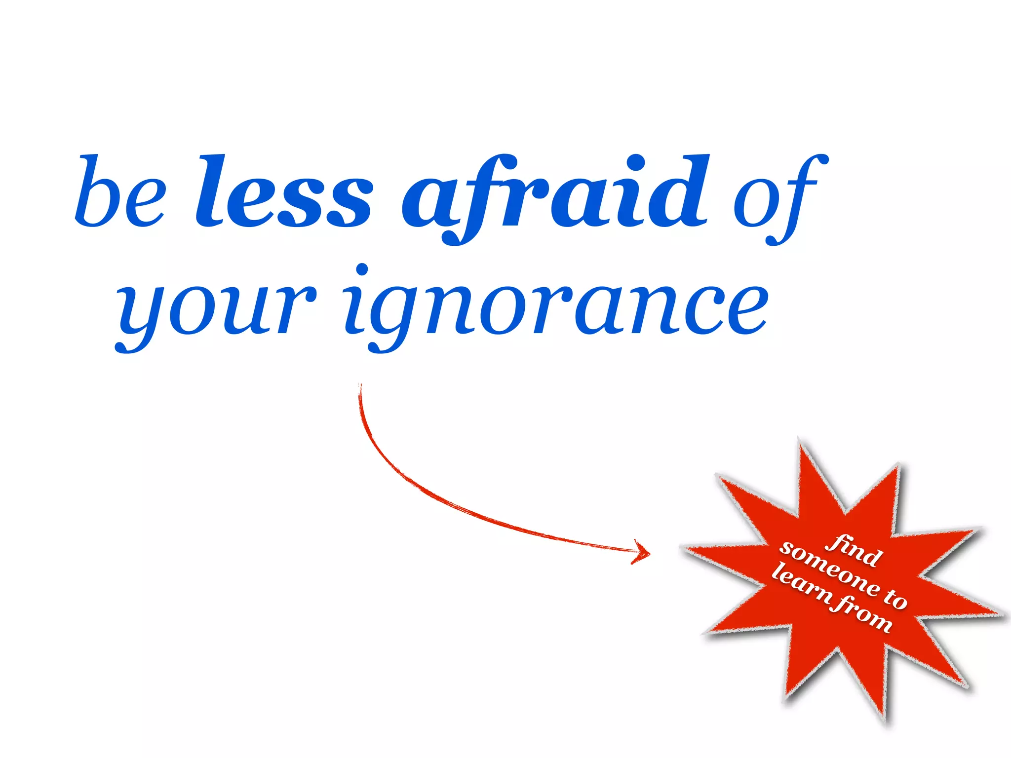 be less afraid of
 your ignorance

                 so find
                   m
                lea eon
                   rn e t
                     fro o
                        m
 