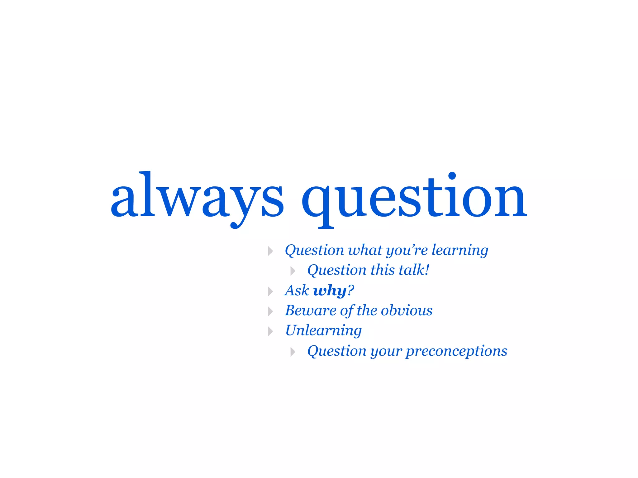 always question
     ‣ Question what you’re learning
       ‣ Question this talk!
     ‣ Ask why?
     ‣ Beware of the obvious
     ‣ Unlearning
       ‣ Question your preconceptions
 