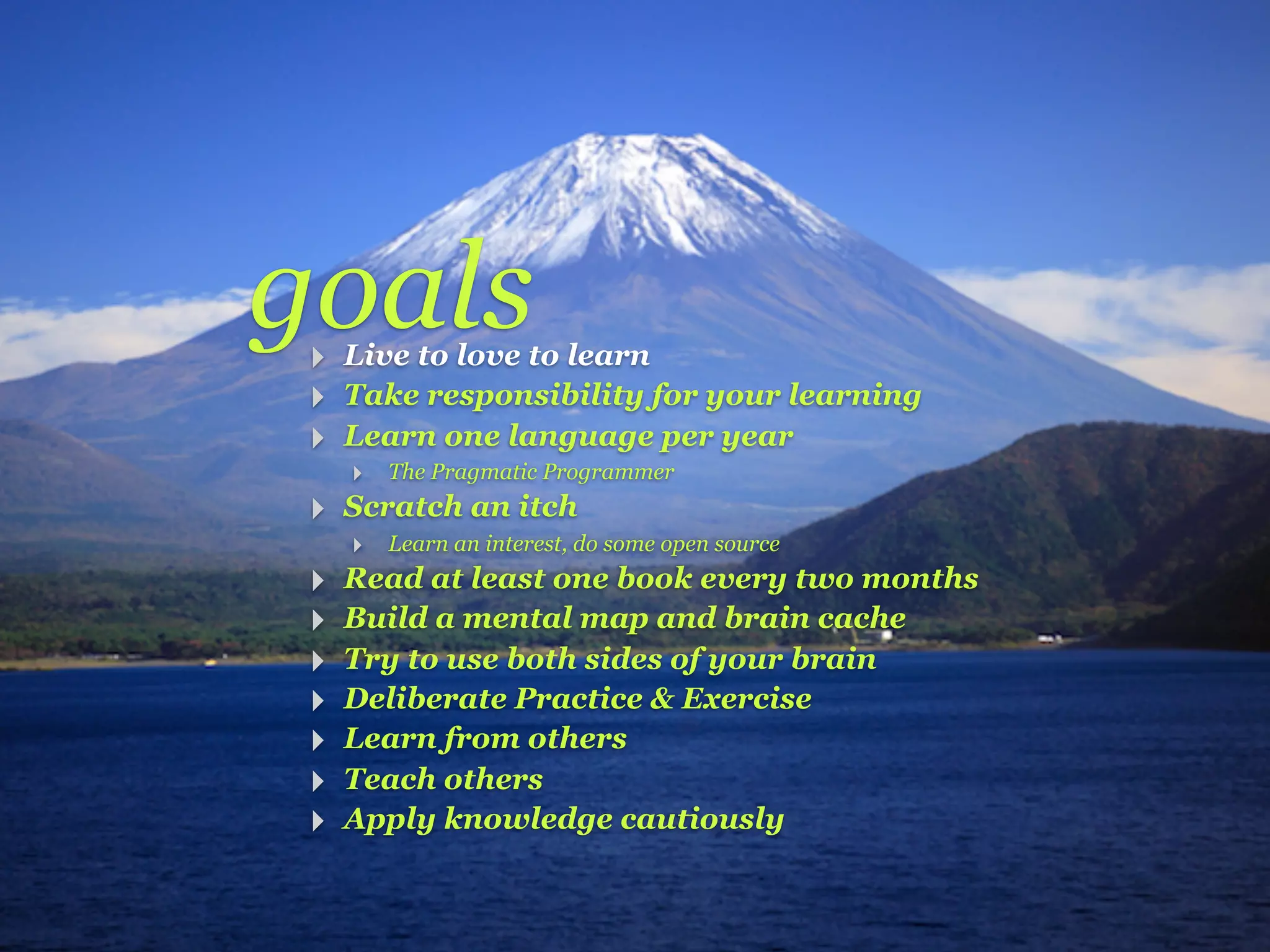 goals
 ‣ Live to love to learn
 ‣ Take responsibility for your learning
 ‣ Learn one language per year
     ‣ The Pragmatic Programmer
 ‣ Scratch an itch
     ‣ Learn an interest, do some open source
 ‣   Read at least one book every two months
 ‣   Build a mental map and brain cache
 ‣   Try to use both sides of your brain
 ‣   Deliberate Practice & Exercise
 ‣   Learn from others
 ‣   Teach others
 ‣   Apply knowledge cautiously
 