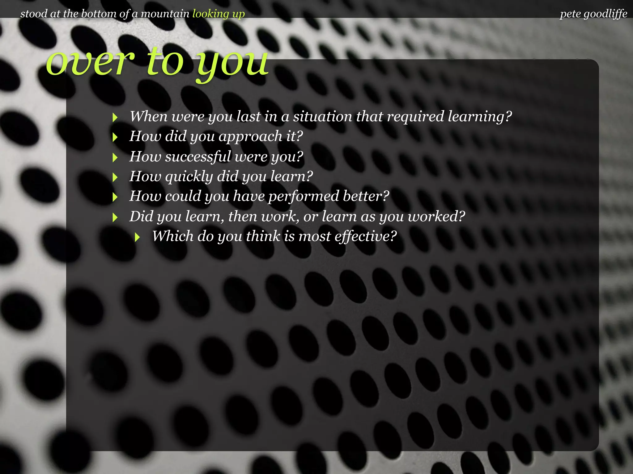 stood at the bottom of a mountain looking up                                     pete goodliffe




    over to you
                 ‣   When were you last in a situation that required learning?
                 ‣   How did you approach it?
                 ‣   How successful were you?
                 ‣   How quickly did you learn?
                 ‣   How could you have performed better?
                 ‣   Did you learn, then work, or learn as you worked?
                     ‣ Which do you think is most effective?
 