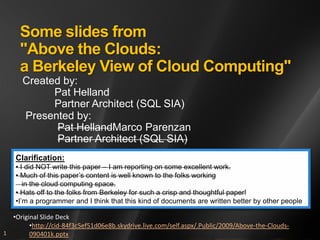 Some slides from
     "Above the Clouds:
     a Berkeley View of Cloud Computing"
      Created by:
            Pat Helland
            Partner Architect (SQL SIA)
      Presented by:
             Pat HellandMarco Parenzan
             Partner Architect (SQL SIA)
    Clarification:
    • I did NOT write this paper – I am reporting on some excellent work.
    • Much of this paper’s content is well known to the folks working
       in the cloud computing space.
    • Hats off to the folks from Berkeley for such a crisp and thoughtful paper!
    •I’m a programmer and I think that this kind of documents are written better by other people

  •Original Slide Deck
        •http://cid-84f3c5ef51d06e8b.skydrive.live.com/self.aspx/.Public/2009/Above-the-Clouds-
1       090401k.pptx
 