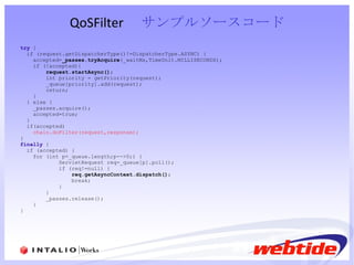 QoSFilter 　 サンプルソースコード try  { if (request.getDispatcherType()!=DispatcherType.ASYNC) { accepted= _passes.tryAcquire (_waitMs,TimeUnit.MILLISECONDS); if (!accepted){ request.startAsync() ; int priority = getPriority(request); _queue[priority].add(request); return; } } else { _passes.acquire(); accepted=true; } if(accepted) chain.doFilter(request,response); } finally  { if (accepted) { for (int p=_queue.length;p-->0;) { ServletRequest req=_queue[p].poll(); if (req!=null) { req.getAsyncContext.dispatch() ; break; } } _passes.release(); } } 