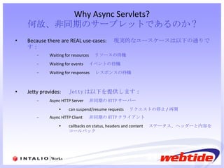 Why Async Servlets? 何故、非同期のサーブレットであるのか ? Because there are REAL use-cases: 　現実的なユースケースは以下の通りです： Waiting for resources 　 リソースの待機 Waiting for events 　 イベントの待機 Waiting for responses 　 レスポンスの待機 Jetty provides: 　 Jetty は以下を提供します： Async HTTP Server 　 非同期の HTTP サーバー   can suspend/resume requests 　 リクエストの停止 / 再開 Async HTTP Client  　 非同期の HTTP クライアント callbacks on status, headers and content 　 ステータス、ヘッダーと内容をコールバック 