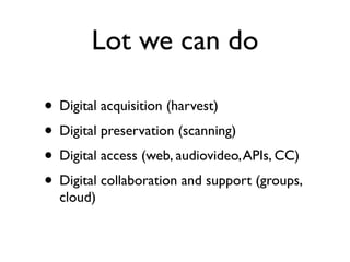 Lot we can do

• Digital acquisition (harvest)
• Digital preservation (scanning)
• Digital access (web, audiovideo, APIs, CC)
• Digital collaboration and support (groups,
  cloud)
 