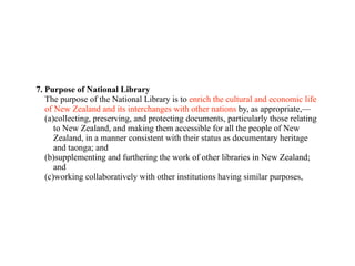 7. Purpose of National Library
   The purpose of the National Library is to enrich the cultural and economic life
   of New Zealand and its interchanges with other nations by, as appropriate,—
   (a)collecting, preserving, and protecting documents, particularly those relating
      to New Zealand, and making them accessible for all the people of New
      Zealand, in a manner consistent with their status as documentary heritage
      and taonga; and
   (b)supplementing and furthering the work of other libraries in New Zealand;
      and
   (c)working collaboratively with other institutions having similar purposes,
 