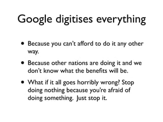 Google digitises everything

• Because you can’t afford to do it any other
  way.
• Because other nations are doing it and we
  don’t know what the beneﬁts will be.
• What if it all goes horribly wrong? Stop
  doing nothing because you’re afraid of
  doing something. Just stop it.
 