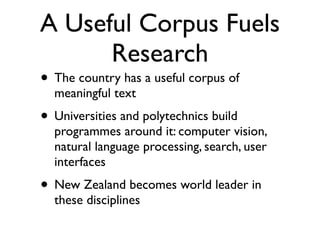 A Useful Corpus Fuels
      Research
• The country has a useful corpus of
  meaningful text
• Universities and polytechnics build
  programmes around it: computer vision,
  natural language processing, search, user
  interfaces
• New Zealand becomes world leader in
  these disciplines
 