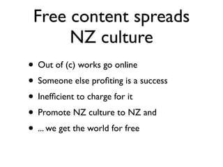Free content spreads
      NZ culture
• Out of (c) works go online
• Someone else proﬁting is a success
• Inefﬁcient to charge for it
• Promote NZ culture to NZ and
• ... we get the world for free
 