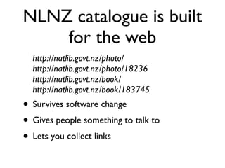 NLNZ catalogue is built
    for the web
  http://natlib.govt.nz/photo/
  http://natlib.govt.nz/photo/18236
  http://natlib.govt.nz/book/
  http://natlib.govt.nz/book/183745
• Survives software change
• Gives people something to talk to
• Lets you collect links
 