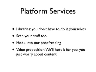 Platform Services

• Libraries: you don’t have to do it yourselves
• Scan your stuff too
• Hook into our proofreading
• Value proposition: We’ll host it for you, you
  just worry about content.
 
