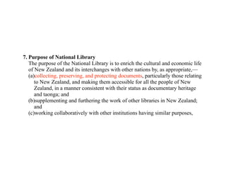 7. Purpose of National Library
   The purpose of the National Library is to enrich the cultural and economic life
   of New Zealand and its interchanges with other nations by, as appropriate,—
   (a)collecting, preserving, and protecting documents, particularly those relating
      to New Zealand, and making them accessible for all the people of New
      Zealand, in a manner consistent with their status as documentary heritage
      and taonga; and
   (b)supplementing and furthering the work of other libraries in New Zealand;
      and
   (c)working collaboratively with other institutions having similar purposes,
 